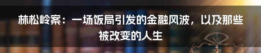 林松岭案：一场饭局引发的金融风波，以及那些被改变的人生