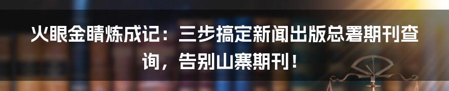 火眼金睛炼成记：三步搞定新闻出版总署期刊查询，告别山寨期刊！