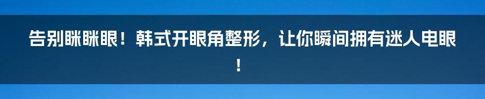 告别眯眯眼！韩式开眼角整形，让你瞬间拥有迷人电眼！