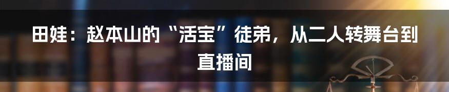 田娃：赵本山的“活宝”徒弟，从二人转舞台到直播间