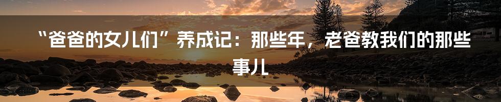 “爸爸的女儿们”养成记：那些年，老爸教我们的那些事儿