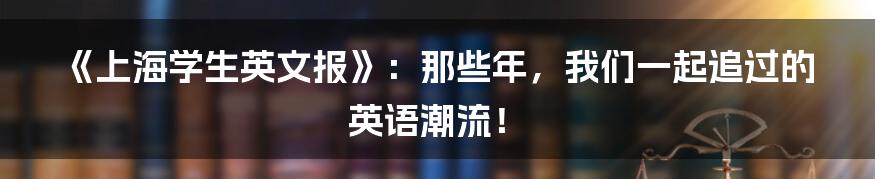 《上海学生英文报》：那些年，我们一起追过的英语潮流！