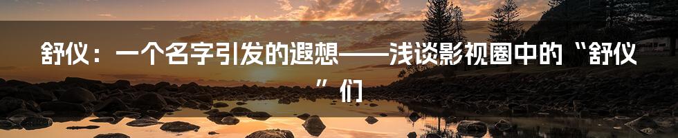舒仪：一个名字引发的遐想——浅谈影视圈中的“舒仪”们