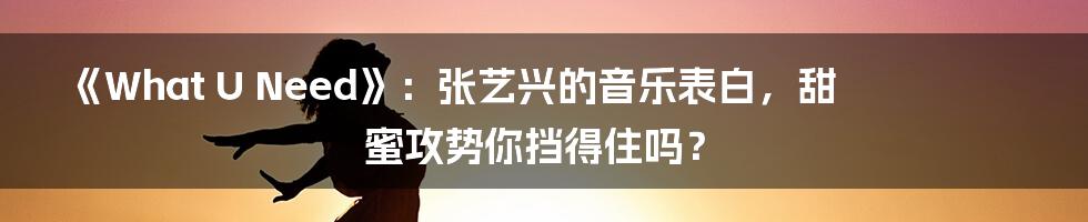 《What U Need》：张艺兴的音乐表白，甜蜜攻势你挡得住吗？