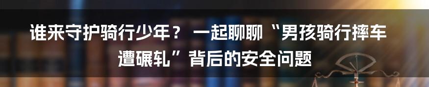 谁来守护骑行少年？ 一起聊聊“男孩骑行摔车遭碾轧”背后的安全问题
