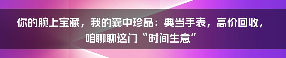 你的腕上宝藏，我的囊中珍品：典当手表，高价回收，咱聊聊这门“时间生意”