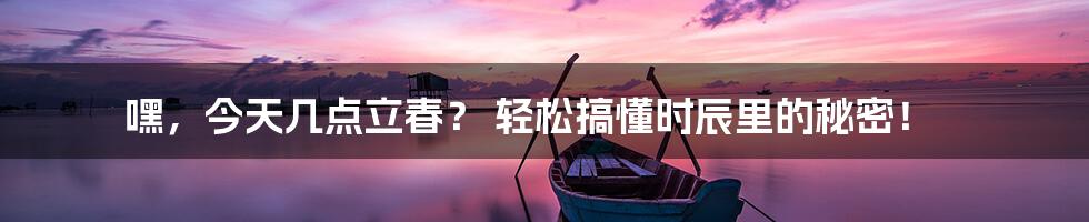 嘿，今天几点立春？ 轻松搞懂时辰里的秘密！