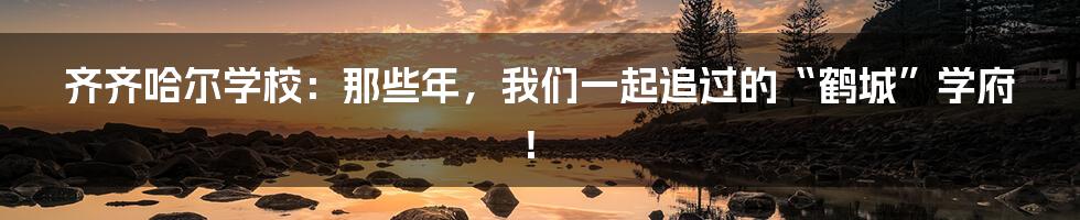 齐齐哈尔学校：那些年，我们一起追过的“鹤城”学府！