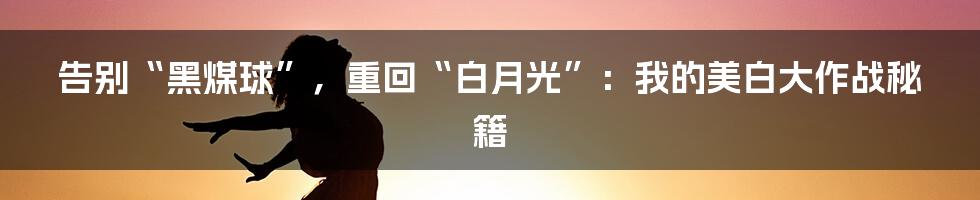 告别“黑煤球”，重回“白月光”：我的美白大作战秘籍