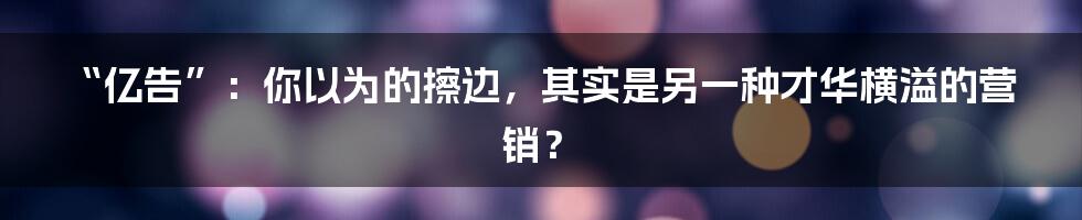 “亿告”：你以为的擦边，其实是另一种才华横溢的营销？