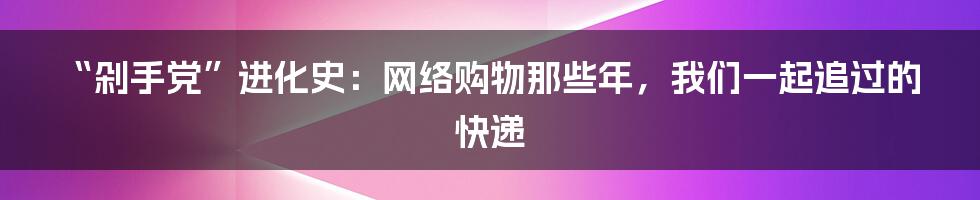 “剁手党”进化史：网络购物那些年，我们一起追过的快递