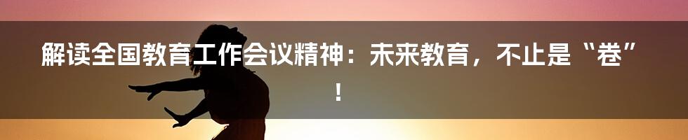 解读全国教育工作会议精神：未来教育，不止是“卷”！