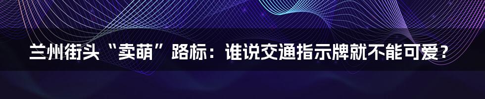 兰州街头“卖萌”路标：谁说交通指示牌就不能可爱？