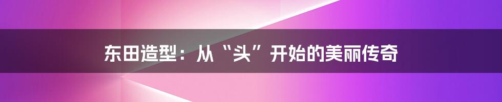 东田造型：从“头”开始的美丽传奇