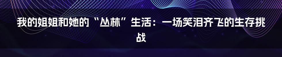 我的姐姐和她的“丛林”生活：一场笑泪齐飞的生存挑战