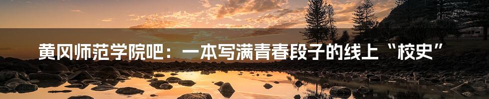 黄冈师范学院吧：一本写满青春段子的线上“校史”