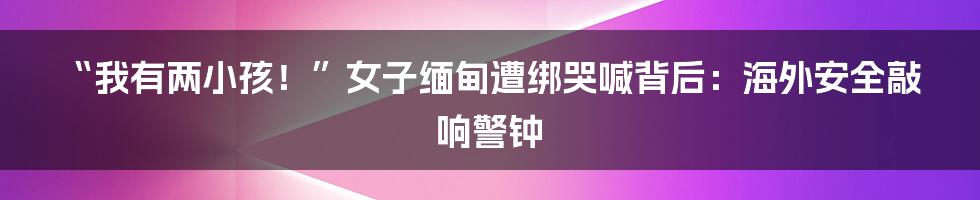 “我有两小孩！”女子缅甸遭绑哭喊背后：海外安全敲响警钟