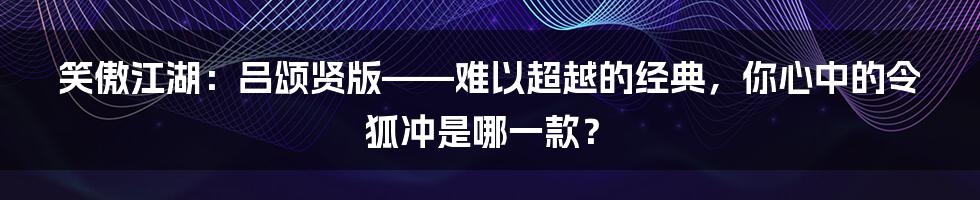 笑傲江湖：吕颂贤版——难以超越的经典，你心中的令狐冲是哪一款？