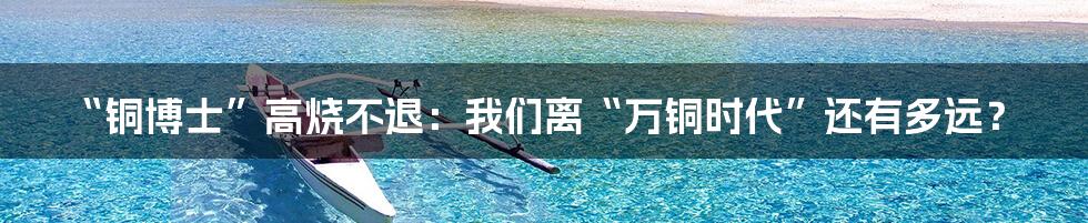 “铜博士”高烧不退：我们离“万铜时代”还有多远？