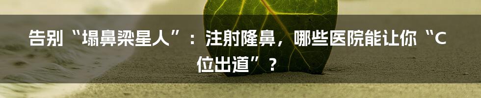 告别“塌鼻梁星人”：注射隆鼻，哪些医院能让你“C位出道”？