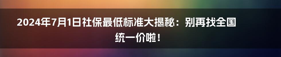 2024年7月1日社保最低标准大揭秘：别再找全国统一价啦！