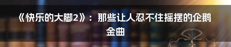《快乐的大脚2》：那些让人忍不住摇摆的企鹅金曲