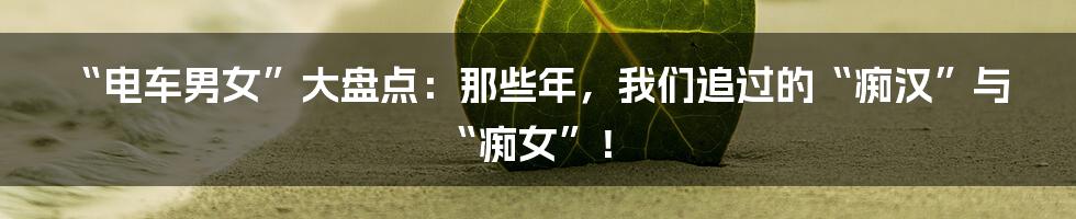 “电车男女”大盘点：那些年，我们追过的“痴汉”与“痴女”！