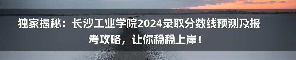 独家揭秘：长沙工业学院2024录取分数线预测及报考攻略，让你稳稳上岸！