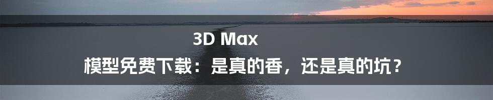 3D Max 模型免费下载：是真的香，还是真的坑？