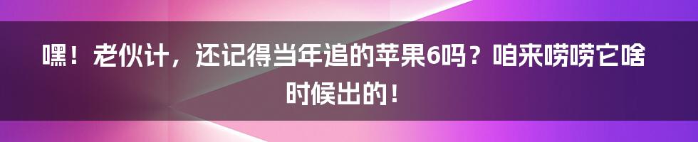 嘿！老伙计，还记得当年追的苹果6吗？咱来唠唠它啥时候出的！