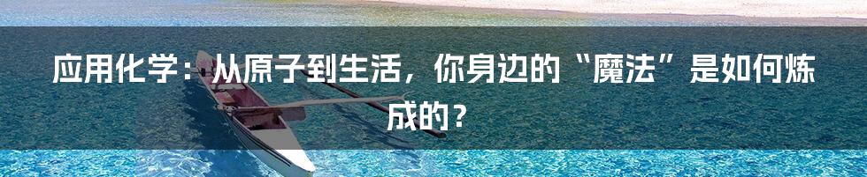 应用化学：从原子到生活，你身边的“魔法”是如何炼成的？