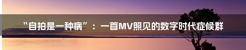 “自拍是一种病”：一首MV照见的数字时代症候群