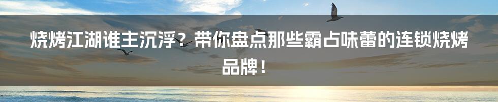 烧烤江湖谁主沉浮？带你盘点那些霸占味蕾的连锁烧烤品牌！