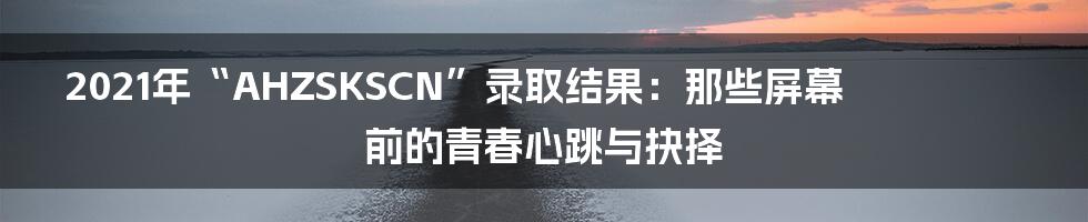 2021年“AHZSKSCN”录取结果：那些屏幕前的青春心跳与抉择