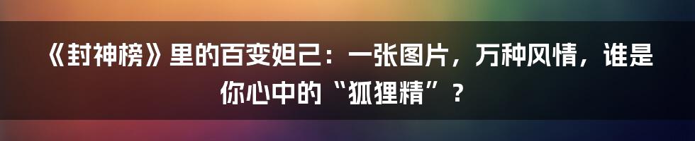《封神榜》里的百变妲己：一张图片，万种风情，谁是你心中的“狐狸精”？
