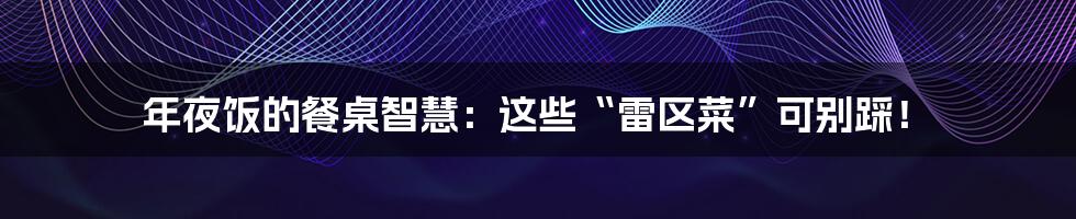 年夜饭的餐桌智慧：这些“雷区菜”可别踩！