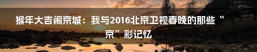 猴年大吉闹京城：我与2016北京卫视春晚的那些“京”彩记忆