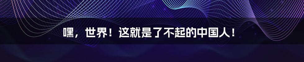 嘿，世界！这就是了不起的中国人！
