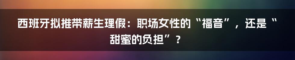 西班牙拟推带薪生理假：职场女性的“福音”，还是“甜蜜的负担”？