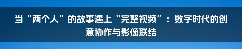 当“两个人”的故事遇上“完整视频”：数字时代的创意协作与影像联结