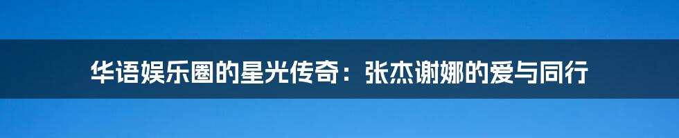 华语娱乐圈的星光传奇：张杰谢娜的爱与同行