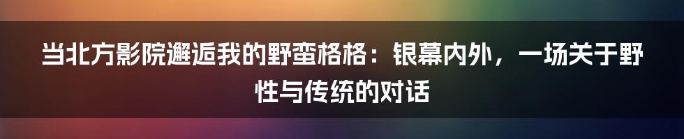 当北方影院邂逅我的野蛮格格：银幕内外，一场关于野性与传统的对话