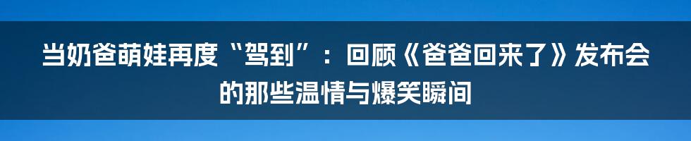 当奶爸萌娃再度“驾到”：回顾《爸爸回来了》发布会的那些温情与爆笑瞬间