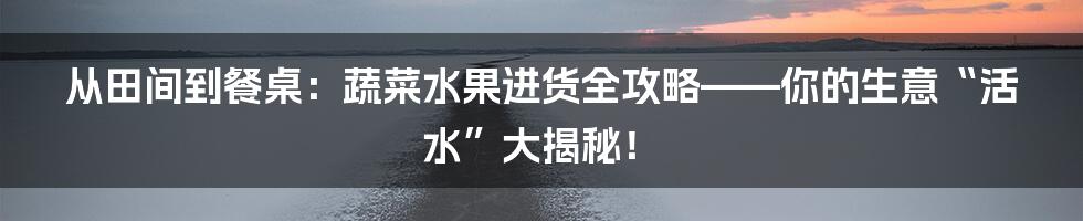 从田间到餐桌：蔬菜水果进货全攻略——你的生意“活水”大揭秘！