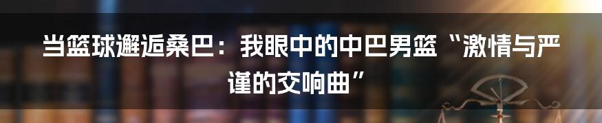 当篮球邂逅桑巴：我眼中的中巴男篮“激情与严谨的交响曲”
