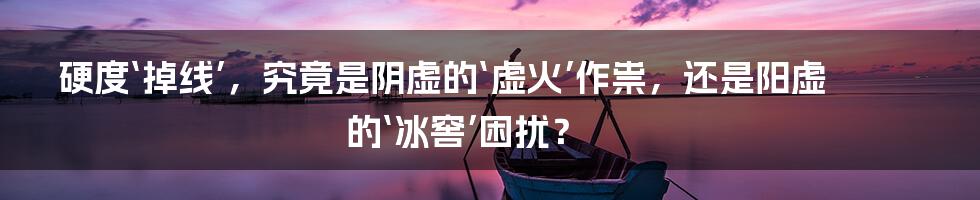 硬度‘掉线’，究竟是阴虚的‘虚火’作祟，还是阳虚的‘冰窖’困扰？