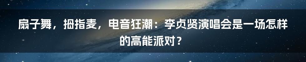 扇子舞，拇指麦，电音狂潮：李贞贤演唱会是一场怎样的高能派对？