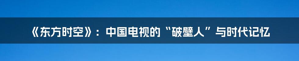 《东方时空》：中国电视的“破壁人”与时代记忆