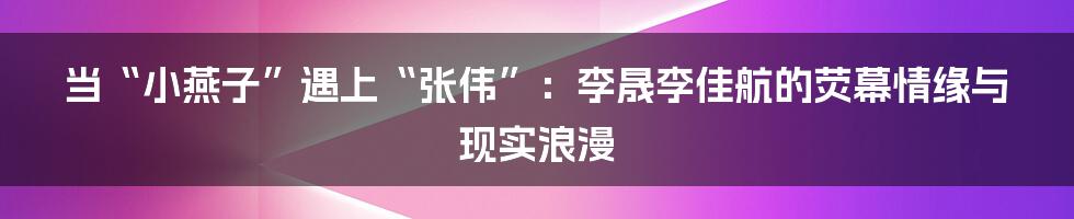 当“小燕子”遇上“张伟”：李晟李佳航的荧幕情缘与现实浪漫