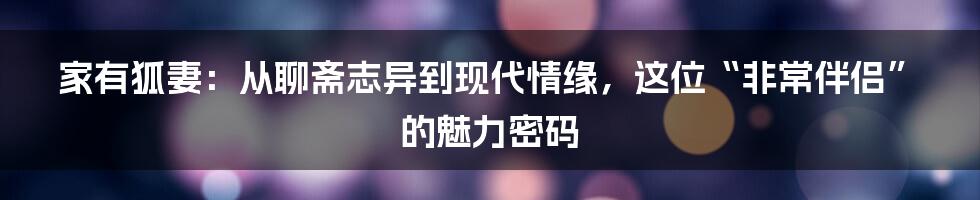 家有狐妻：从聊斋志异到现代情缘，这位“非常伴侣”的魅力密码